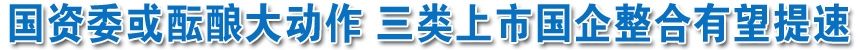國資委或醞釀大動(dòng)作 三類上市國企整合有望提速